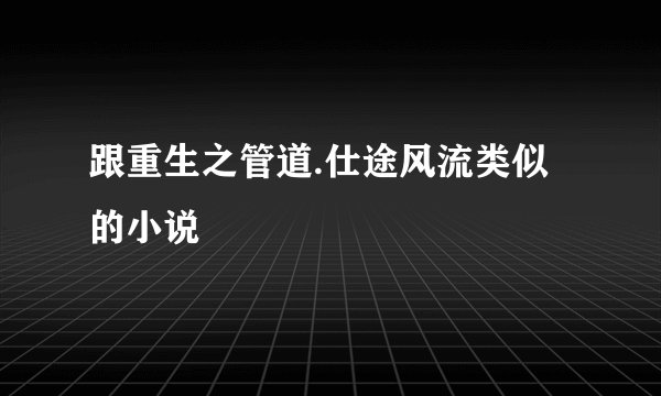 跟重生之管道.仕途风流类似的小说