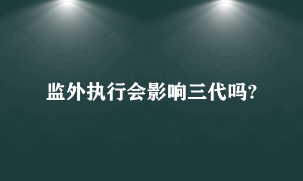 监外执行会影响三代吗?