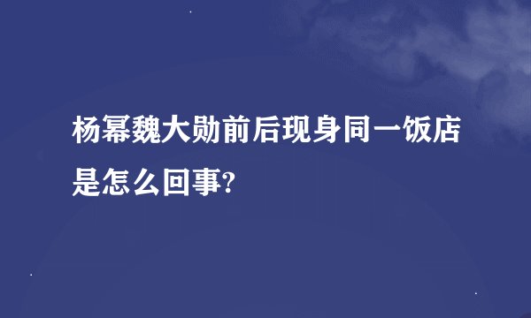 杨幂魏大勋前后现身同一饭店是怎么回事?