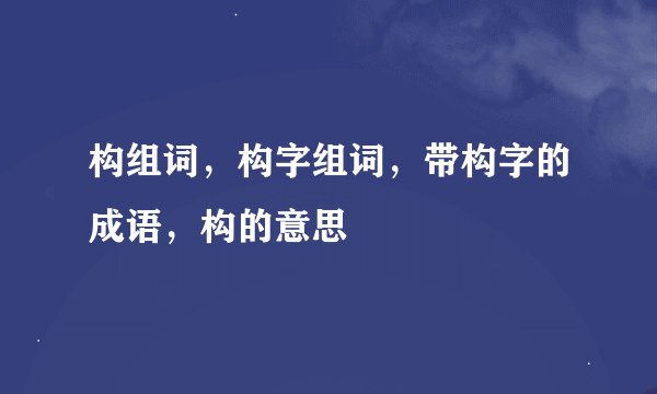 构组词，构字组词，带构字的成语，构的意思