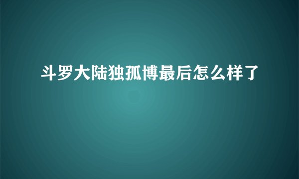 斗罗大陆独孤博最后怎么样了