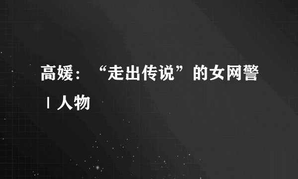 高媛：“走出传说”的女网警｜人物