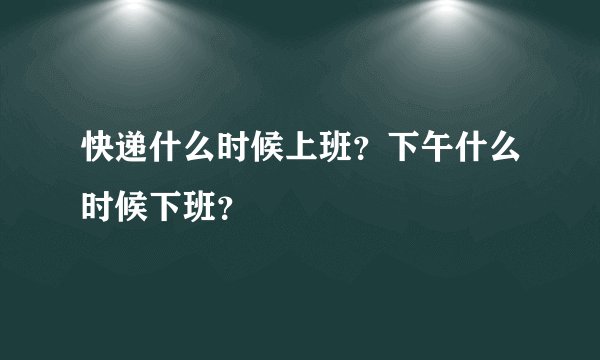 快递什么时候上班？下午什么时候下班？