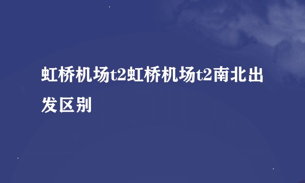 虹桥机场t2虹桥机场t2南北出发区别