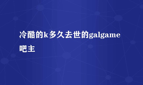 冷酷的k多久去世的galgame吧主