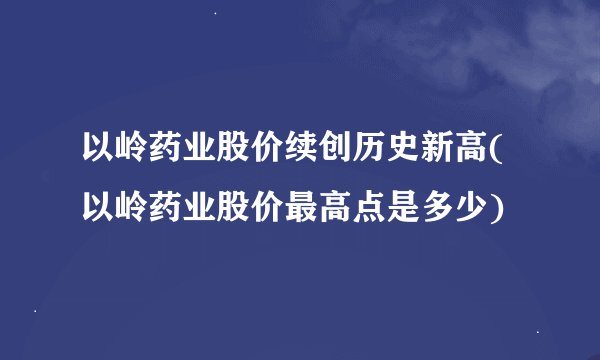 以岭药业股价续创历史新高(以岭药业股价最高点是多少)