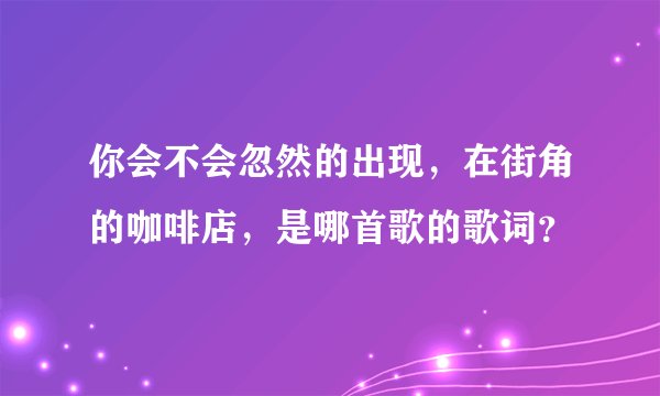 你会不会忽然的出现，在街角的咖啡店，是哪首歌的歌词？