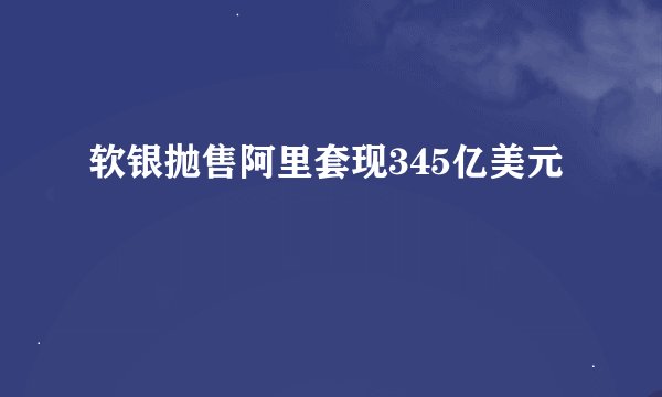 软银抛售阿里套现345亿美元