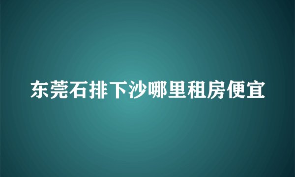 东莞石排下沙哪里租房便宜