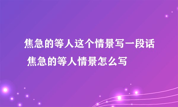 焦急的等人这个情景写一段话 焦急的等人情景怎么写
