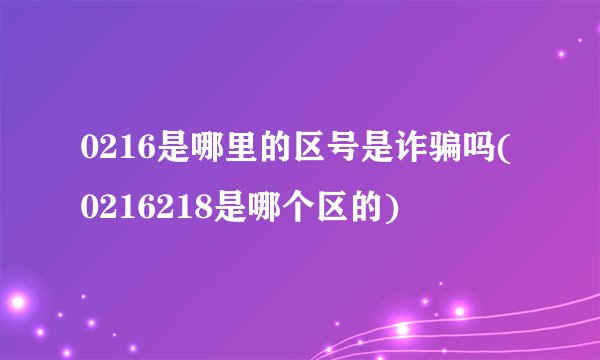 0216是哪里的区号是诈骗吗(0216218是哪个区的)