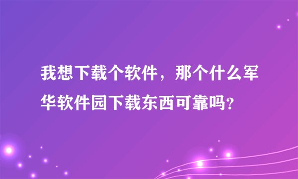 我想下载个软件，那个什么军华软件园下载东西可靠吗？