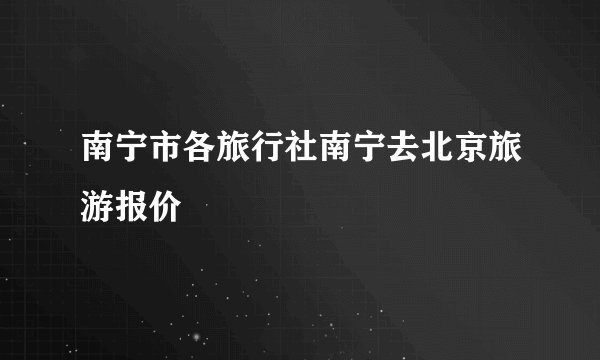 南宁市各旅行社南宁去北京旅游报价