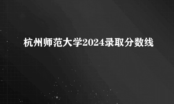 杭州师范大学2024录取分数线