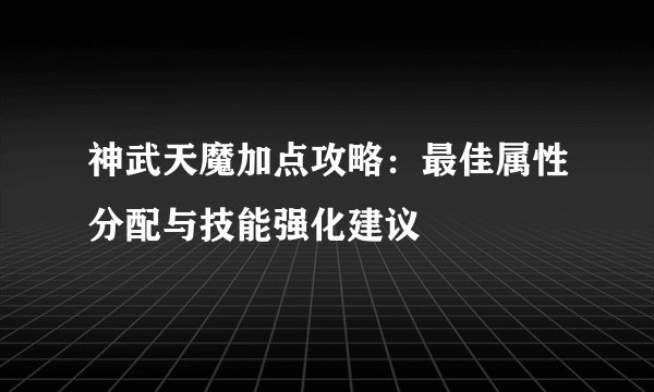 神武天魔加点攻略：最佳属性分配与技能强化建议