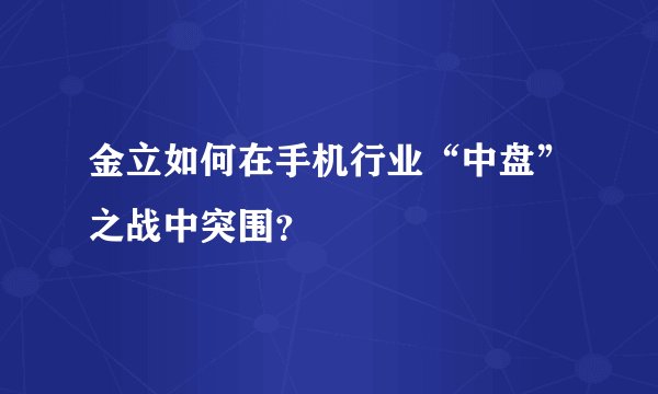 金立如何在手机行业“中盘”之战中突围?
