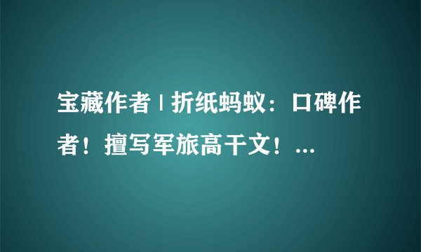 宝藏作者 | 折纸蚂蚁:口碑作者!擅写军旅高干文!有肉有剧情!
