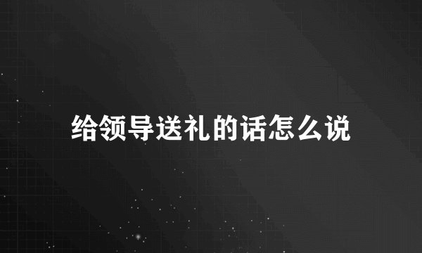 给领导送礼的话怎么说