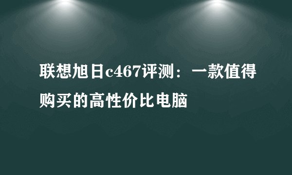 联想旭日c467评测：一款值得购买的高性价比电脑