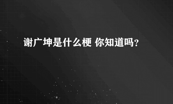 谢广坤是什么梗 你知道吗？