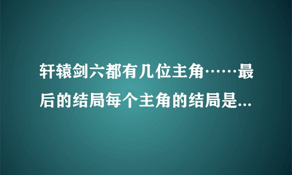 轩辕剑六都有几位主角……最后的结局每个主角的结局是什么？都出现了哪些神器？