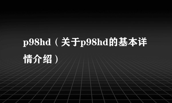 p98hd（关于p98hd的基本详情介绍）
