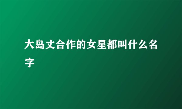 大岛丈合作的女星都叫什么名字