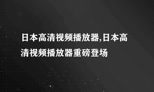 日本高清视频播放器,日本高清视频播放器重磅登场
