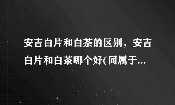 安吉白片和白茶的区别，安吉白片和白茶哪个好(同属于绿茶品种)