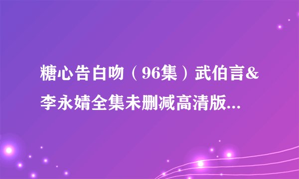 糖心告白吻（96集）武伯言&李永婧全集未删减高清版免费下载