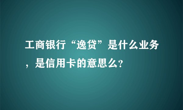 工商银行“逸贷”是什么业务，是信用卡的意思么？