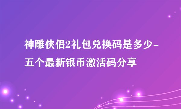 神雕侠侣2礼包兑换码是多少-五个最新银币激活码分享