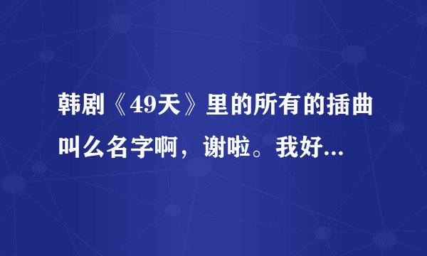 韩剧《49天》里的所有的插曲叫么名字啊，谢啦。我好喜欢里面的歌曲哦。不知道为什么，我去百度里面没有下