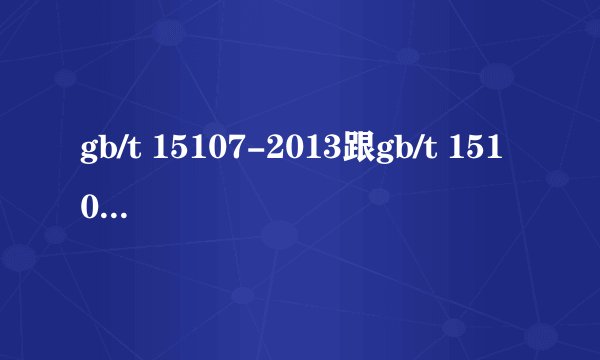 gb/t 15107-2013跟gb/t 15107-2005有何区别