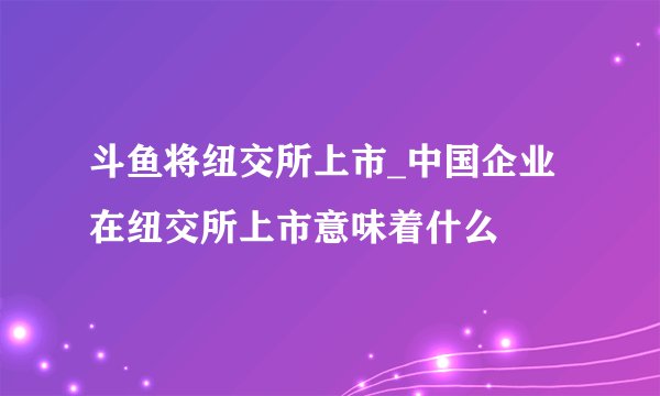 斗鱼将纽交所上市_中国企业在纽交所上市意味着什么