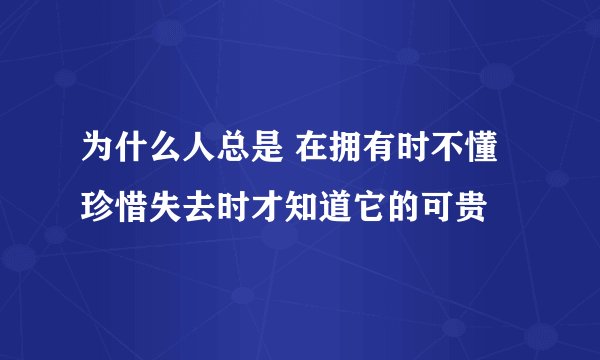为什么人总是 在拥有时不懂珍惜失去时才知道它的可贵
