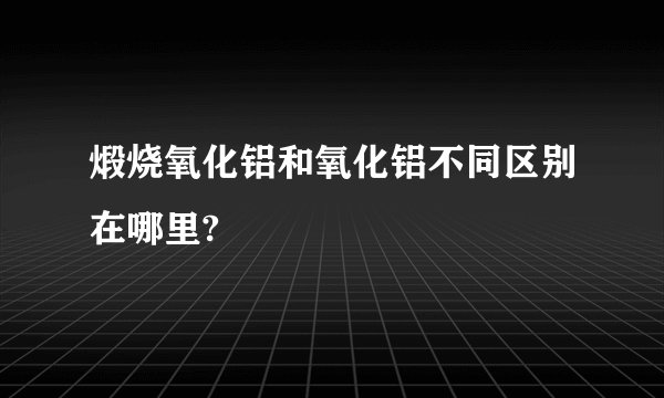 煅烧氧化铝和氧化铝不同区别在哪里?