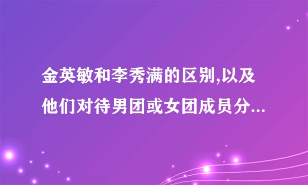 金英敏和李秀满的区别,以及他们对待男团或女团成员分别的态度是...