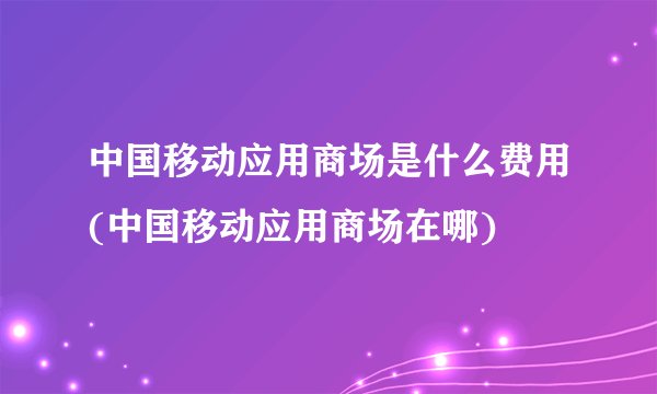 中国移动应用商场是什么费用(中国移动应用商场在哪)