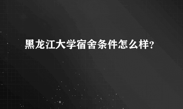 黑龙江大学宿舍条件怎么样？
