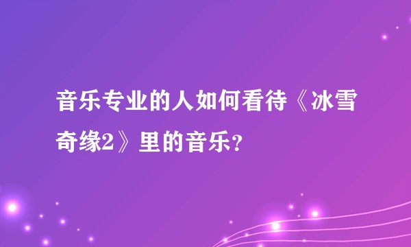 音乐专业的人如何看待《冰雪奇缘2》里的音乐？