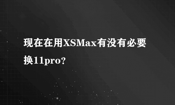 现在在用XSMax有没有必要换11pro？