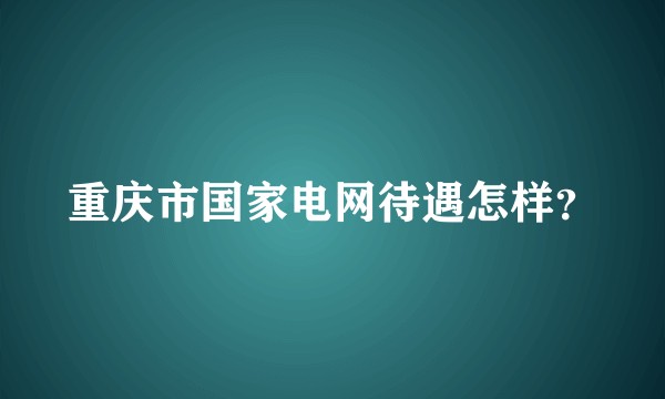 重庆市国家电网待遇怎样？