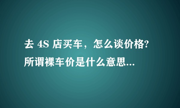 去 4S 店买车，怎么谈价格?所谓裸车价是什么意思？谈总价还是裸车价更划算?