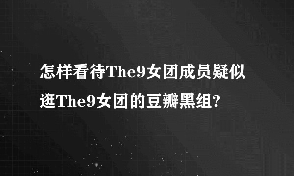 怎样看待The9女团成员疑似逛The9女团的豆瓣黑组?