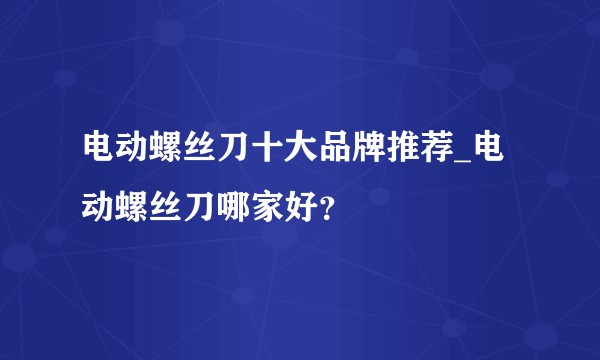 电动螺丝刀十大品牌推荐_电动螺丝刀哪家好？