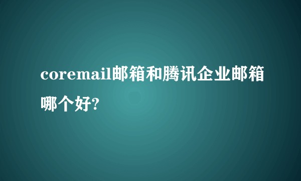 coremail邮箱和腾讯企业邮箱哪个好?