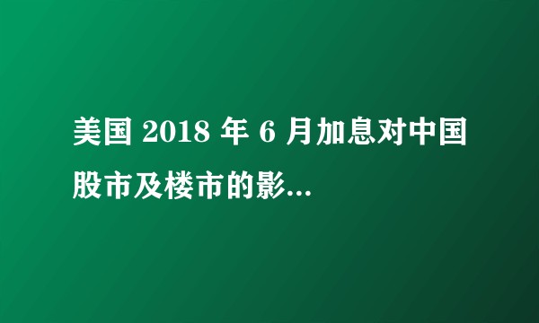 美国 2018 年 6 月加息对中国股市及楼市的影响有哪些？