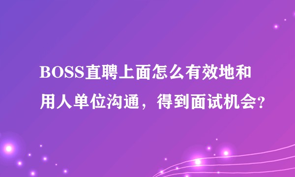 BOSS直聘上面怎么有效地和用人单位沟通,得到面试机会?