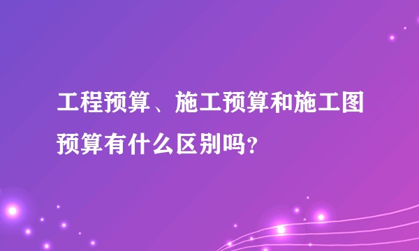 工程预算、施工预算和施工图预算有什么区别吗？